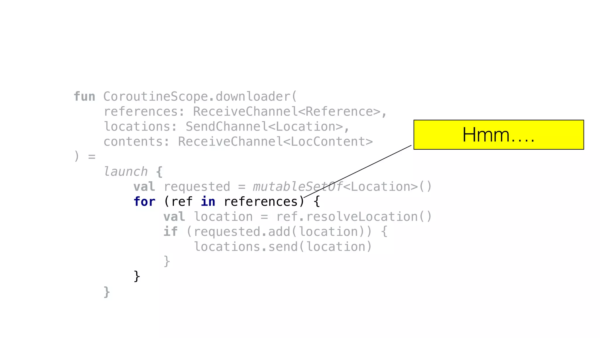 fun CoroutineScope.downloader(
references: ReceiveChannel<Reference>,
locations: SendChannel<Location>,
contents: ReceiveChannel<LocContent>
) =
launch {
val requested = mutableSetOf<Location>()
for (ref in references) {
val location = ref.resolveLocation()
if (requested.add(location)) {
locations.send(location)
}
}
}
Hmm….
 