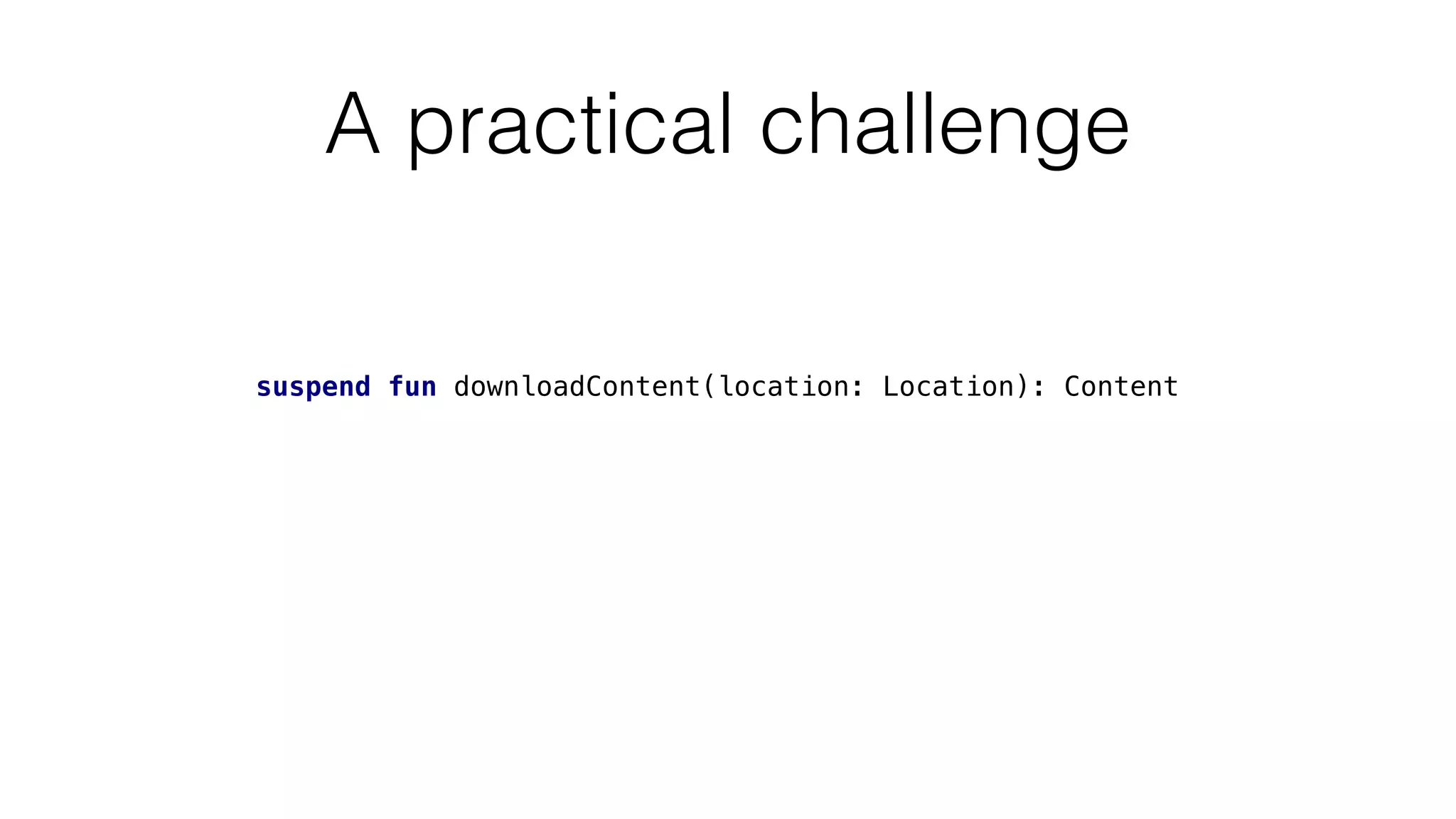 A practical challenge
suspend fun downloadContent(location: Location): Content
 