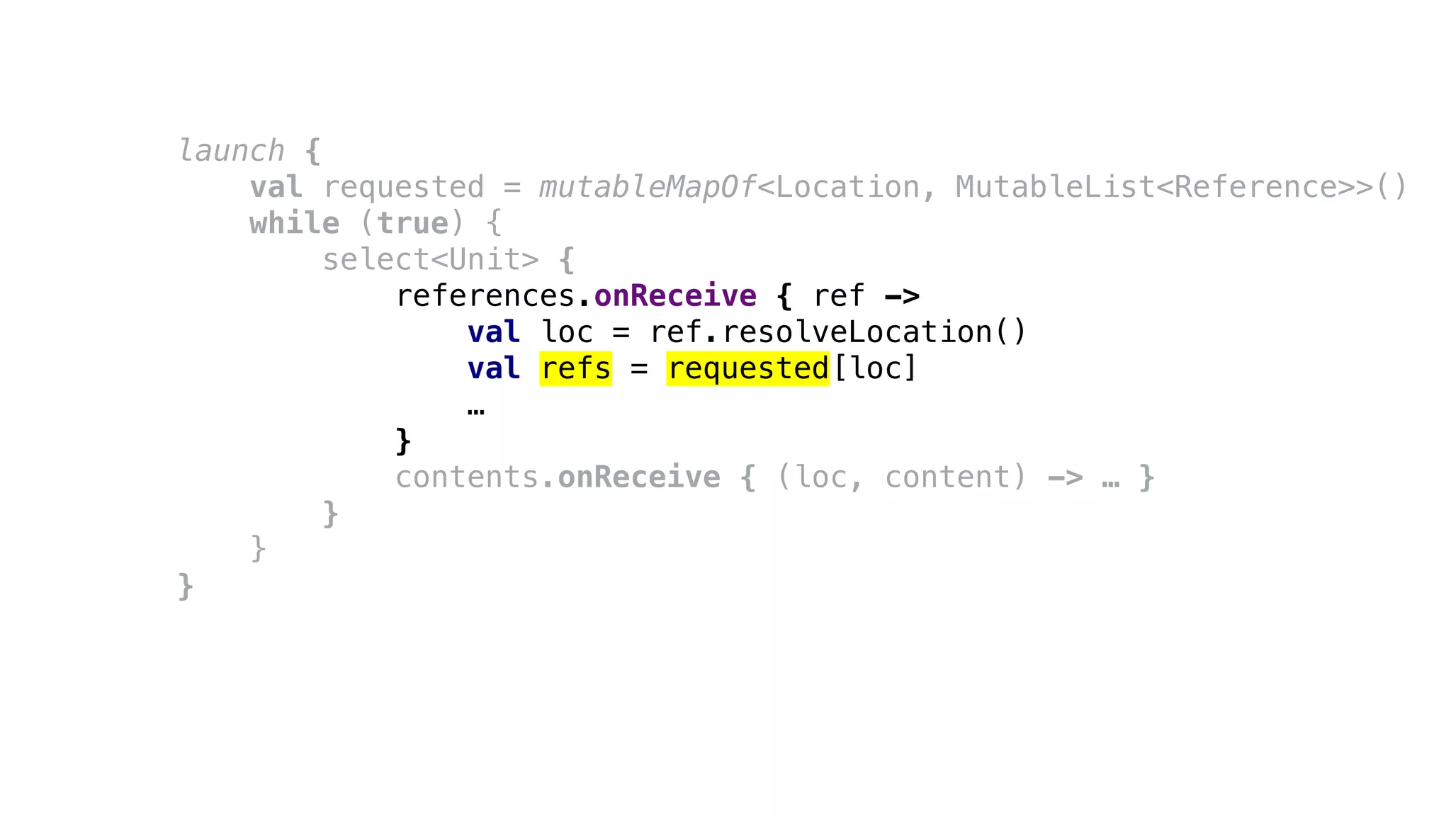 launch {
val requested = mutableMapOf<Location, MutableList<Reference>>()
while (true) {
select<Unit> {
references.onReceive { ref ->
val loc = ref.resolveLocation()
val refs = requested[loc]
…
}
contents.onReceive { (loc, content) -> … }
}
}
}
 