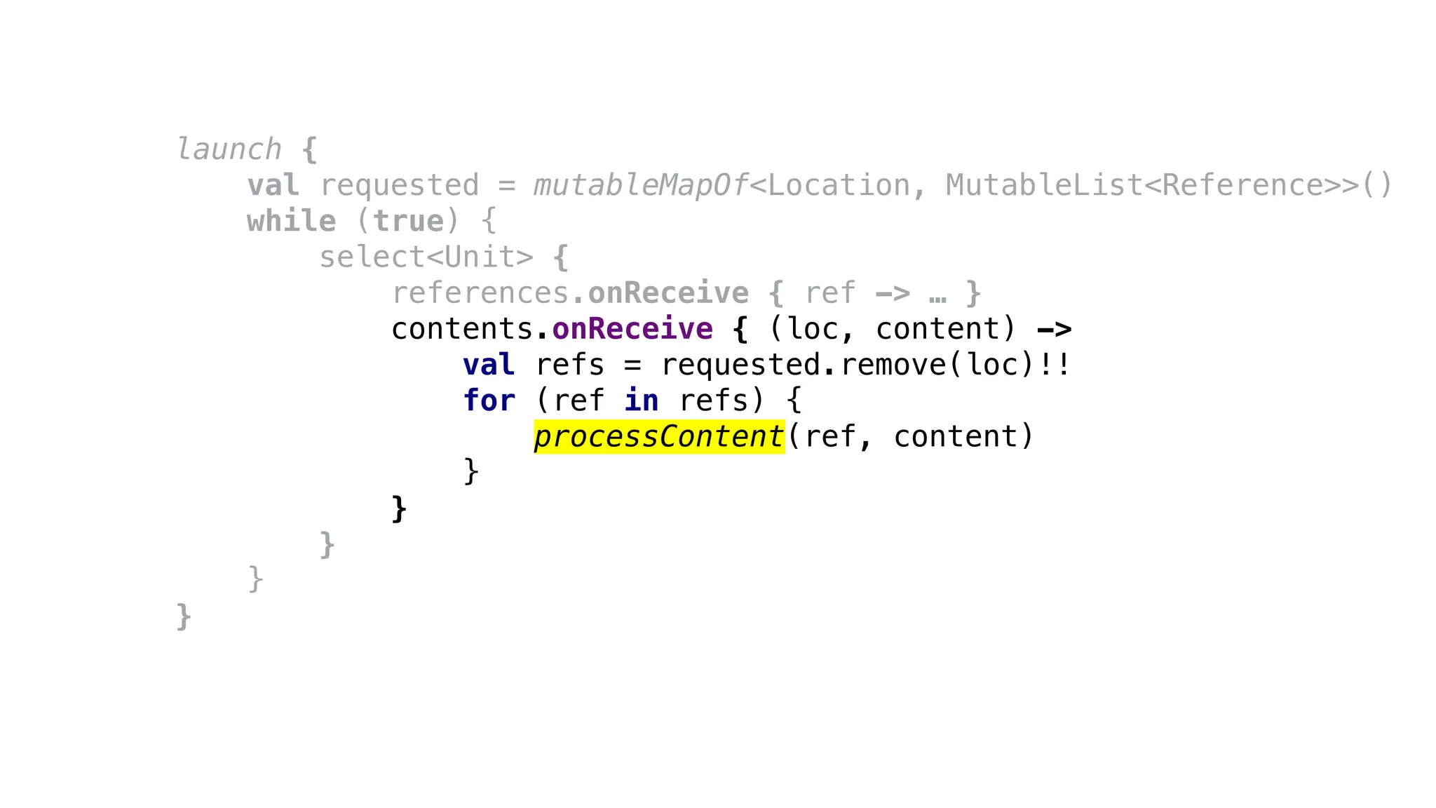 launch {
val requested = mutableMapOf<Location, MutableList<Reference>>()
while (true) {
select<Unit> {
references.onReceive { ref -> … }
contents.onReceive { (loc, content) ->
val refs = requested.remove(loc)!!
for (ref in refs) {
processContent(ref, content)
}
}
}
}
}
 