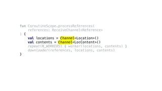 fun CoroutineScope.processReferences(
references: ReceiveChannel<Reference>
) {
val locations = Channel<Location>()
val contents = Channel<LocContent>()
repeat(N_WORKERS) { worker(locations, contents) }
downloader(references, locations, contents)
}
 