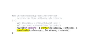 fun CoroutineScope.processReferences(
references: ReceiveChannel<Reference>
) {
val locations = Channel<Location>()
val contents = Channel<LocContent>()
repeat(N_WORKERS) { worker(locations, contents) }
downloader(references, locations, contents)
}
 