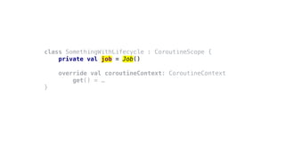 class SomethingWithLifecycle : CoroutineScope {
private val job = Job()
override val coroutineContext: CoroutineContext
get() = …
}
 