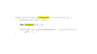 class SomethingWithLifecycle : CoroutineScope {
private val job = Job()
fun dispose() { … }
override val coroutineContext: CoroutineContext
get() = …
}
 