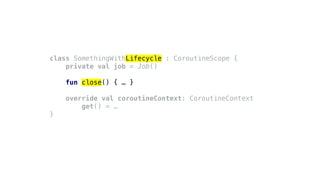 class SomethingWithLifecycle : CoroutineScope {
private val job = Job()
fun close() { … }
override val coroutineContext: CoroutineContext
get() = …
}
 