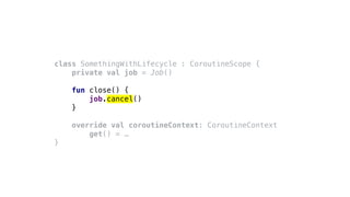class SomethingWithLifecycle : CoroutineScope {
private val job = Job()
fun close() {
job.cancel()
}
override val coroutineContext: CoroutineContext
get() = …
}
 