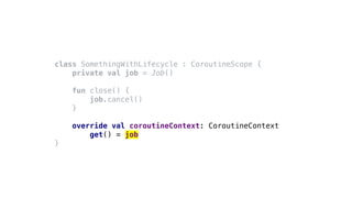class SomethingWithLifecycle : CoroutineScope {
private val job = Job()
fun close() {
job.cancel()
}
override val coroutineContext: CoroutineContext
get() = job
}
 