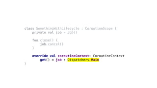 class SomethingWithLifecycle : CoroutineScope {
private val job = Job()
fun close() {
job.cancel()
}
override val coroutineContext: CoroutineContext
get() = job + Dispatchers.Main
}
 