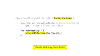 class SomethingWithLifecycle : CoroutineScope {
…
override val coroutineContext: CoroutineContext
get() = job + Dispatchers.Main
fun doSomething() {
processReferences(references)
}
}
Never leak any coroutines
 