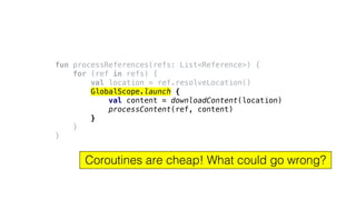 fun processReferences(refs: List<Reference>) {
for (ref in refs) {
val location = ref.resolveLocation()
GlobalScope.launch {
val content = downloadContent(location)
processContent(ref, content)
}
}
}
Coroutines are cheap! What could go wrong?
 