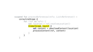 suspend fun processReferences(refs: List<Reference>) =
coroutineScope {
for (ref in refs) {
val location = ref.resolveLocation()
GlobalScope.launch {
val content = downloadContent(location)
processContent(ref, content)
}
}
}
 