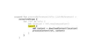 suspend fun processReferences(refs: List<Reference>) =
coroutineScope {
for (ref in refs) {
val location = ref.resolveLocation()
launch {
val content = downloadContent(location)
processContent(ref, content)
}
}
}
 