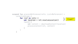 Crash?
suspend fun processReferences(refs: List<Reference>) =
coroutineScope {
for (ref in refs) {
val location = ref.resolveLocation()
launch {
val content = downloadContent(location)
processContent(ref, content)
}
}
}
 