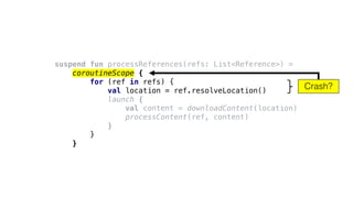 suspend fun processReferences(refs: List<Reference>) =
coroutineScope {
for (ref in refs) {
val location = ref.resolveLocation()
launch {
val content = downloadContent(location)
processContent(ref, content)
}
}
}
Crash?
 