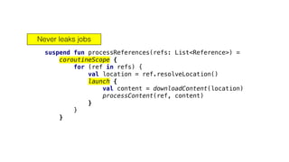 suspend fun processReferences(refs: List<Reference>) =
coroutineScope {
for (ref in refs) {
val location = ref.resolveLocation()
launch {
val content = downloadContent(location)
processContent(ref, content)
}
}
}
Never leaks jobs
 