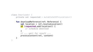 class Downloader {
private val requested = mutableSetOf<Location>()
fun downloadReference(ref: Reference) {
val location = ref.resolveLocation()
if (requested.add(location)) {
// schedule download
}
// ... wait for result ...
processContent(ref, content)
}
}
 