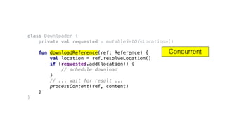 class Downloader {
private val requested = mutableSetOf<Location>()
fun downloadReference(ref: Reference) {
val location = ref.resolveLocation()
if (requested.add(location)) {
// schedule download
}
// ... wait for result ...
processContent(ref, content)
}
}
Concurrent
 