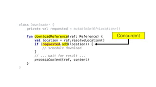 class Downloader {
private val requested = mutableSetOf<Location>()
fun downloadReference(ref: Reference) {
val location = ref.resolveLocation()
if (requested.add(location)) {
// schedule download
}
// ... wait for result ...
processContent(ref, content)
}
}
Concurrent
 