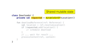 class Downloader {
private val requested = mutableSetOf<Location>()
fun downloadReference(ref: Reference) {
val location = ref.resolveLocation()
if (requested.add(location)) {
// schedule download
}
// ... wait for result ...
processContent(ref, content)
}
}
Shared mutable state
 