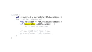 launch {
val requested = mutableSetOf<Location>()
for (ref in references) {
val location = ref.resolveLocation()
if (requested.add(location)) {
// schedule download
}
// ... wait for result ...
processContent(ref, content)
}
}
 