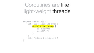 suspend fun main() {
val jobs = List(100_000) {
GlobalScope.launch {
delay(5000)
print(".")
}
}
jobs.forEach { it.join() }
}
Coroutines are like
light-weight threads
 