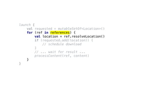 launch {
val requested = mutableSetOf<Location>()
for (ref in references) {
val location = ref.resolveLocation()
if (requested.add(location)) {
// schedule download
}
// ... wait for result ...
processContent(ref, content)
}
}
 