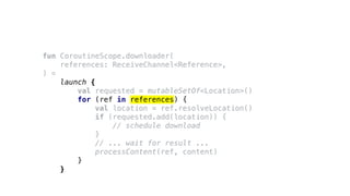 fun CoroutineScope.downloader(
references: ReceiveChannel<Reference>,
) =
launch {
val requested = mutableSetOf<Location>()
for (ref in references) {
val location = ref.resolveLocation()
if (requested.add(location)) {
// schedule download
}
// ... wait for result ...
processContent(ref, content)
}
}
 