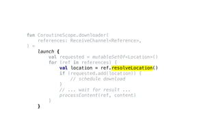 fun CoroutineScope.downloader(
references: ReceiveChannel<Reference>,
) =
launch {
val requested = mutableSetOf<Location>()
for (ref in references) {
val location = ref.resolveLocation()
if (requested.add(location)) {
// schedule download
}
// ... wait for result ...
processContent(ref, content)
}
}
 