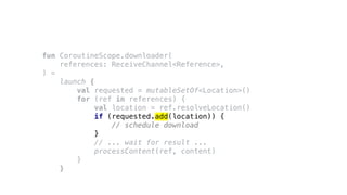 fun CoroutineScope.downloader(
references: ReceiveChannel<Reference>,
) =
launch {
val requested = mutableSetOf<Location>()
for (ref in references) {
val location = ref.resolveLocation()
if (requested.add(location)) {
// schedule download
}
// ... wait for result ...
processContent(ref, content)
}
}
 