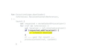 fun CoroutineScope.downloader(
references: ReceiveChannel<Reference>,
) =
launch {
val requested = mutableSetOf<Location>()
for (ref in references) {
val location = ref.resolveLocation()
if (requested.add(location)) {
// schedule download
}
// ... wait for result ...
processContent(ref, content)
}
}
 