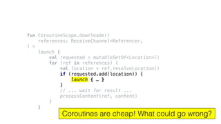 fun CoroutineScope.downloader(
references: ReceiveChannel<Reference>,
) =
launch {
val requested = mutableSetOf<Location>()
for (ref in references) {
val location = ref.resolveLocation()
if (requested.add(location)) {
launch { … }
}
// ... wait for result ...
processContent(ref, content)
}
}
Coroutines are cheap! What could go wrong?
 