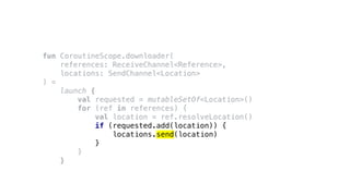 fun CoroutineScope.downloader(
references: ReceiveChannel<Reference>,
locations: SendChannel<Location>
) =
launch {
val requested = mutableSetOf<Location>()
for (ref in references) {
val location = ref.resolveLocation()
if (requested.add(location)) {
locations.send(location)
}
}
}
 