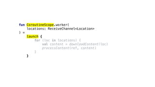 fun CoroutineScope.worker(
locations: ReceiveChannel<Location>
) =
launch {
for (loc in locations) {
val content = downloadContent(loc)
processContent(ref, content)
}
}
 