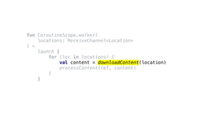 fun CoroutineScope.worker(
locations: ReceiveChannel<Location>
) =
launch {
for (loc in locations) {
val content = downloadContent(location)
processContent(ref, content)
}
}
 