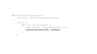 fun CoroutineScope.worker(
locations: ReceiveChannel<Location>
) =
launch {
for (loc in locations) {
val content = downloadContent(loc)
processContent(ref, content)
}
}
 