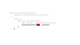 fun CoroutineScope.worker(
locations: ReceiveChannel<Location>
) =
launch {
for (loc in locations) {
val content = downloadContent(loc)
processContent(ref, content)
}
}
 