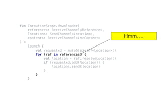 fun CoroutineScope.downloader(
references: ReceiveChannel<Reference>,
locations: SendChannel<Location>,
contents: ReceiveChannel<LocContent>
) =
launch {
val requested = mutableSetOf<Location>()
for (ref in references) {
val location = ref.resolveLocation()
if (requested.add(location)) {
locations.send(location)
}
}
}
Hmm….
 