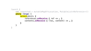 launch {
val requested = mutableMapOf<Location, MutableList<Reference>>()
while (true) {
select<Unit> {
references.onReceive { ref -> … }
contents.onReceive { (loc, content) -> … }
}
}
}
 