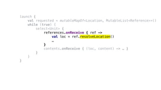 launch {
val requested = mutableMapOf<Location, MutableList<Reference>>()
while (true) {
select<Unit> {
references.onReceive { ref ->
val loc = ref.resolveLocation()
…
}
contents.onReceive { (loc, content) -> … }
}
}
}
 