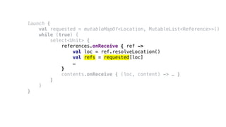launch {
val requested = mutableMapOf<Location, MutableList<Reference>>()
while (true) {
select<Unit> {
references.onReceive { ref ->
val loc = ref.resolveLocation()
val refs = requested[loc]
…
}
contents.onReceive { (loc, content) -> … }
}
}
}
 