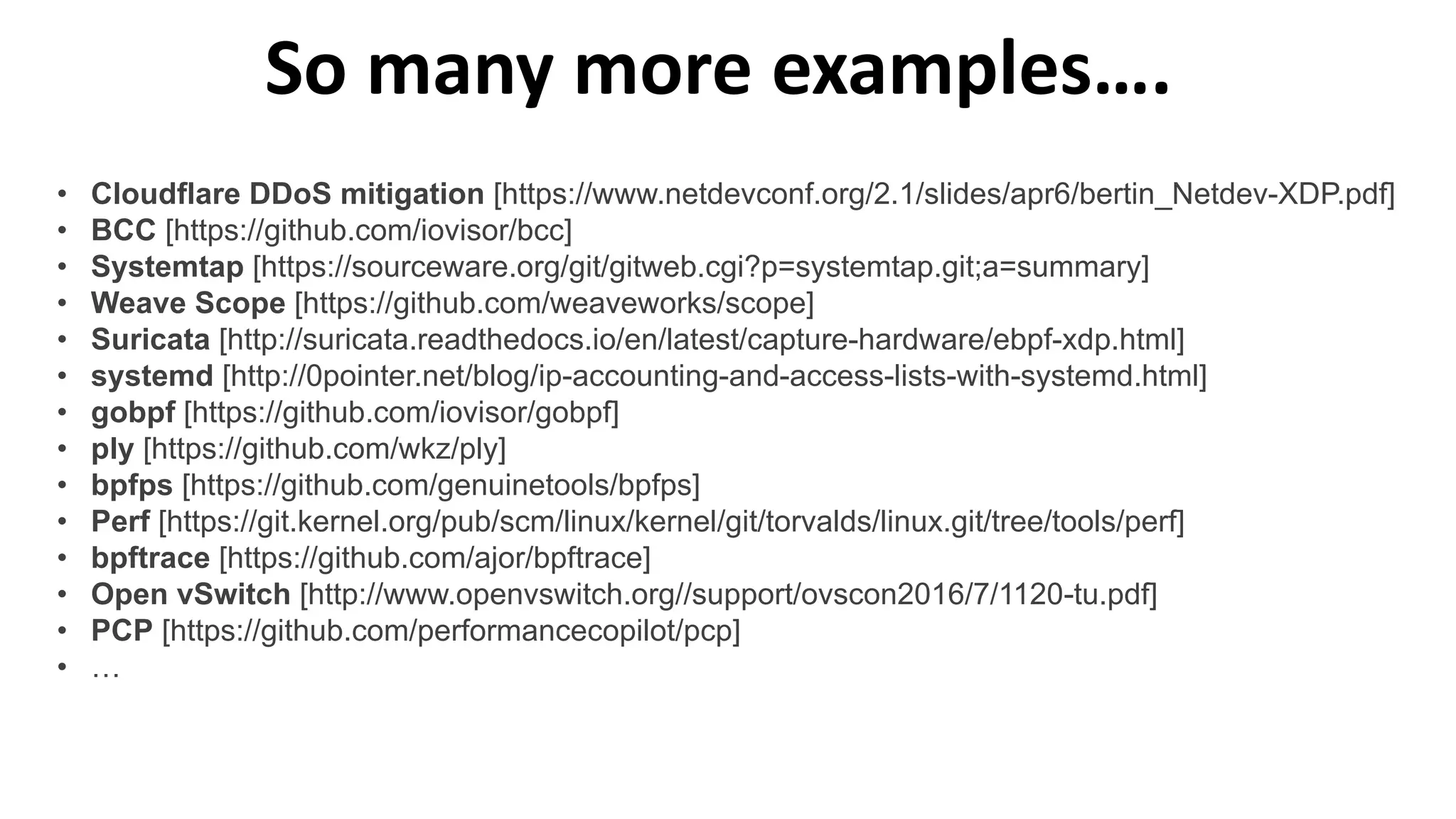 So many more examples….
• Cloudflare DDoS mitigation [https://www.netdevconf.org/2.1/slides/apr6/bertin_Netdev-XDP.pdf]
• BCC [https://github.com/iovisor/bcc]
• Systemtap [https://sourceware.org/git/gitweb.cgi?p=systemtap.git;a=summary]
• Weave Scope [https://github.com/weaveworks/scope]
• Suricata [http://suricata.readthedocs.io/en/latest/capture-hardware/ebpf-xdp.html]
• systemd [http://0pointer.net/blog/ip-accounting-and-access-lists-with-systemd.html]
• gobpf [https://github.com/iovisor/gobpf]
• ply [https://github.com/wkz/ply]
• bpfps [https://github.com/genuinetools/bpfps]
• Perf [https://git.kernel.org/pub/scm/linux/kernel/git/torvalds/linux.git/tree/tools/perf]
• bpftrace [https://github.com/ajor/bpftrace]
• Open vSwitch [http://www.openvswitch.org//support/ovscon2016/7/1120-tu.pdf]
• PCP [https://github.com/performancecopilot/pcp]
• …
 