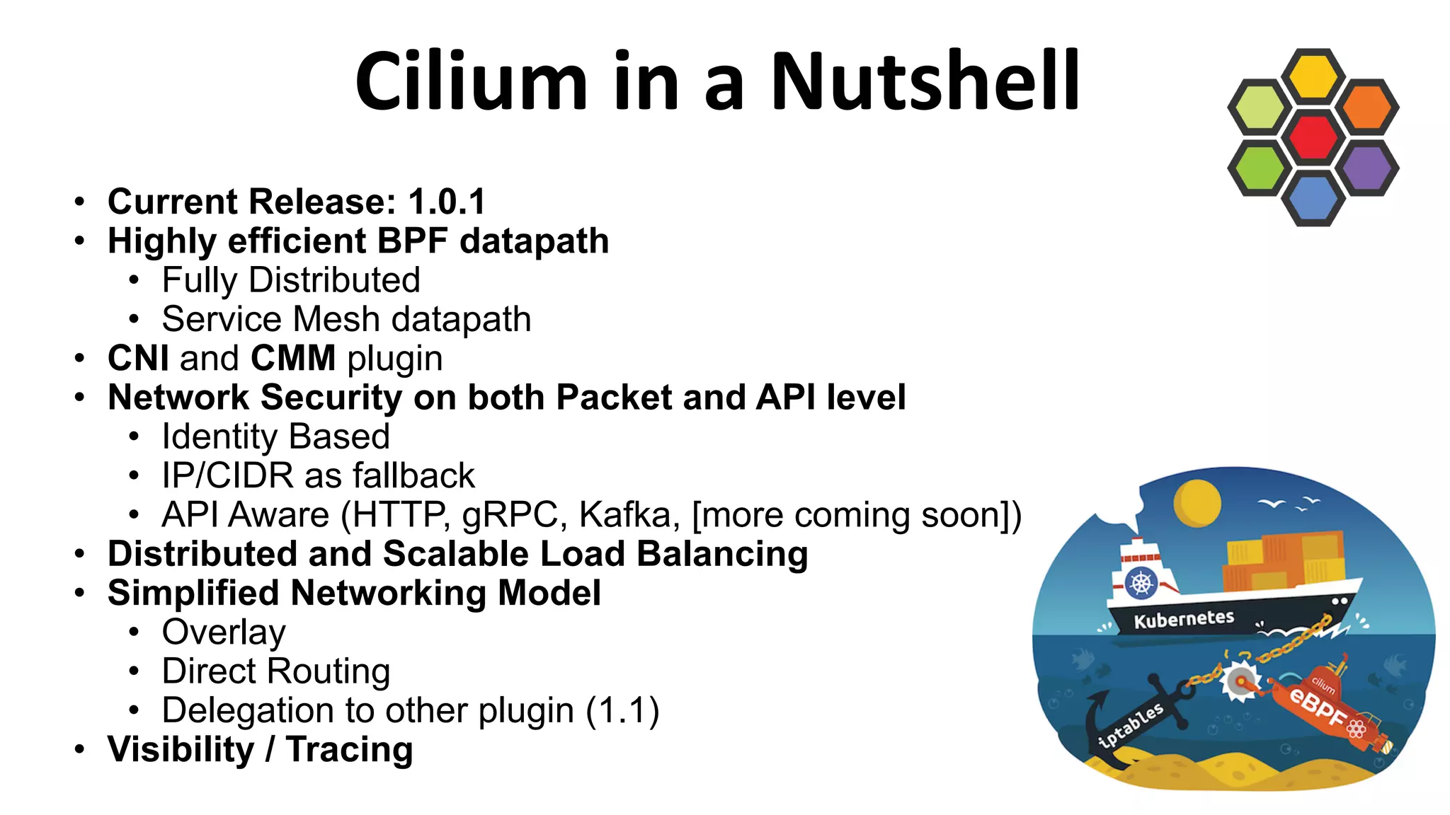 Cilium in a Nutshell
• Current Release: 1.0.1
• Highly efficient BPF datapath
• Fully Distributed
• Service Mesh datapath
• CNI and CMM plugin
• Network Security on both Packet and API level
• Identity Based
• IP/CIDR as fallback
• API Aware (HTTP, gRPC, Kafka, [more coming soon])
• Distributed and Scalable Load Balancing
• Simplified Networking Model
• Overlay
• Direct Routing
• Delegation to other plugin (1.1)
• Visibility / Tracing
 