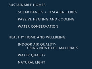 SUSTAINABLE HOMES:
SOLAR PANELS + TESLA BATTERIES
PASSIVE HEATING AND COOLING
WATER CONSERVATION
HEALTHY HOME AND WELLBEING:
INDOOR AIR QUALITY-
USING NONTOXIC MATERIALS
WATER QUALITY
NATURAL LIGHT
 
