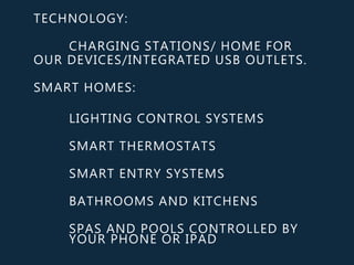 TECHNOLOGY:
CHARGING STATIONS/ HOME FOR
OUR DEVICES/INTEGRATED USB OUTLETS.
SMART HOMES:
LIGHTING CONTROL SYSTEMS
SMART THERMOSTATS
SMART ENTRY SYSTEMS
BATHROOMS AND KITCHENS
SPAS AND POOLS CONTROLLED BY
YOUR PHONE OR IPAD
 