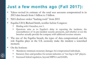 Just a few months ago (Fall 2017):
• Yahoo revised its estimate of the total user accounts compromised in its
2013 data breach from 1 billion to 3 billion.
• NSA discloses stolen “hacking tools” from 2015
• Equifax CEO, Richard Smith, testifies before Congress:
• Dealing with 4 breaches, not 1.
• Questions arise as to Equifax’s delay in reporting the incidents, the
reasonableness of its pre-incident security protocols, and whether or not the
breaches actually provide the company with additional revenue streams.
• The size of the Equifax breach, the types of data compromised, and the
role Equifax plays in the U.S. economy make the incident a watershed
moment.
• On the horizon:
• Mandatory minimum monetary damages for compromised individuals.
• Statutory fines and penalties for certain industries or “too big to fail” players.
• Increased federal regulation, beyond HIPAA and GLBA.
 