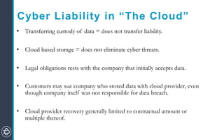Cyber Liability in “The Cloud”
• Transferring custody of data = does not transfer liability.
• Cloud based storage = does not eliminate cyber threats.
• Legal obligations rests with the company that initially accepts data.
• Customers may sue company who stored data with cloud provider, even
though company itself was not responsible for data breach.
• Cloud provider recovery generally limited to contractual amount or
multiple thereof.
 