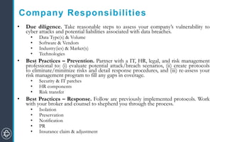 Company Responsibilities
• Due diligence. Take reasonable steps to assess your company’s vulnerability to
cyber attacks and potential liabilities associated with data breaches.
• Data Type(s) & Volume
• Software & Vendors
• Industry(ies) & Market(s)
• Technologies
• Best Practices – Prevention. Partner with a IT, HR, legal, and risk management
professional to: (i) evaluate potential attack/breach scenarios, (ii) create protocols
to eliminate/minimize risks and detail response procedures, and (iii) re-assess your
risk management program to fill any gaps in coverage.
• Security & IT patches
• HR components
• Risk transfer
• Best Practices – Response. Follow are previously implemented protocols. Work
with your broker and counsel to shepherd you through the process.
• Isolation
• Preservation
• Notification
• PR
• Insurance claim & adjustment
 