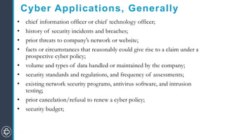 Cyber Applications, Generally
• chief information officer or chief technology officer;
• history of security incidents and breaches;
• prior threats to company’s network or website;
• facts or circumstances that reasonably could give rise to a claim under a
prospective cyber policy;
• volume and types of data handled or maintained by the company;
• security standards and regulations, and frequency of assessments;
• existing network security programs, antivirus software, and intrusion
testing;
• prior cancelation/refusal to renew a cyber policy;
• security budget;
 