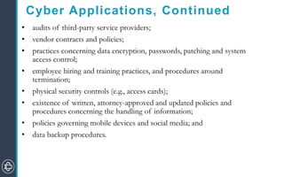 Cyber Applications, Continued
• audits of third-party service providers;
• vendor contracts and policies;
• practices concerning data encryption, passwords, patching and system
access control;
• employee hiring and training practices, and procedures around
termination;
• physical security controls (e.g., access cards);
• existence of written, attorney-approved and updated policies and
procedures concerning the handling of information;
• policies governing mobile devices and social media; and
• data backup procedures.
 