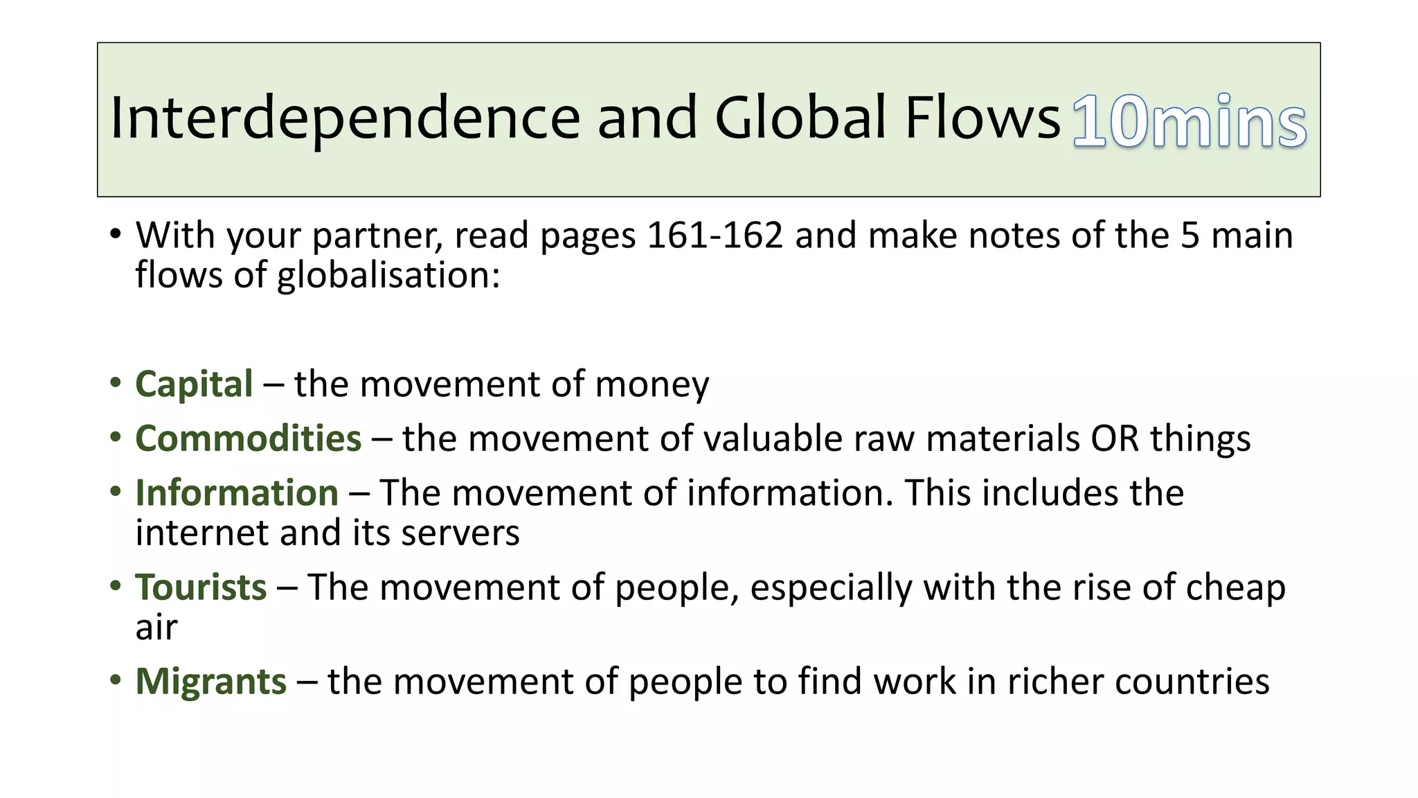Interdependence and Global Flows
• With your partner, read pages 161-162 and make notes of the 5 main
flows of globalisation:
• Capital – the movement of money
• Commodities – the movement of valuable raw materials OR things
• Information – The movement of information. This includes the
internet and its servers
• Tourists – The movement of people, especially with the rise of cheap
air
• Migrants – the movement of people to find work in richer countries
 